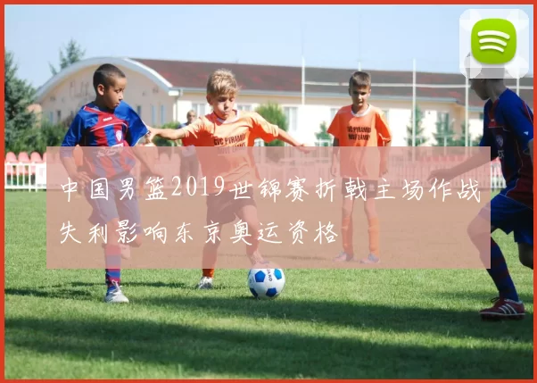 中国男篮2019世锦赛折戟主场作战失利影响东京奥运资格