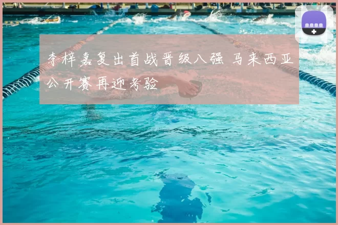 李梓嘉复出首战晋级八强 马来西亚公开赛再迎考验