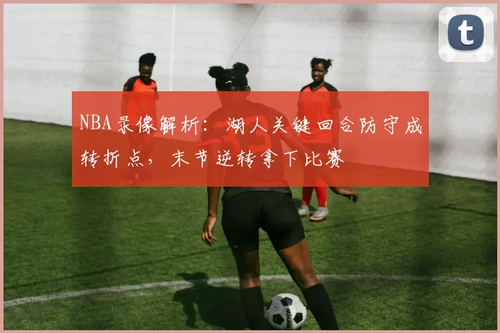 NBA录像解析：湖人关键回合防守成转折点，末节逆转拿下比赛