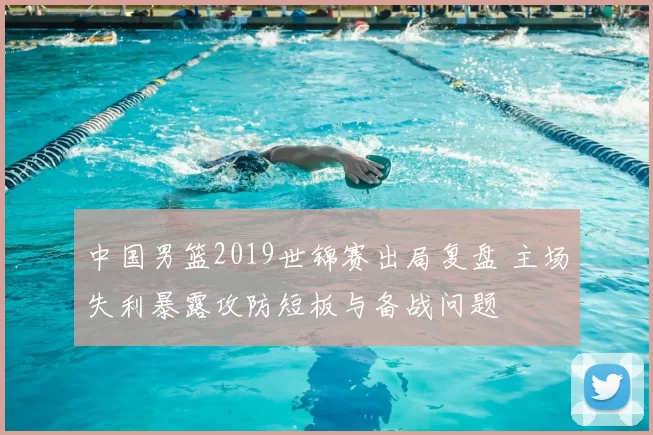 中国男篮2019世锦赛出局复盘 主场失利暴露攻防短板与备战问题
