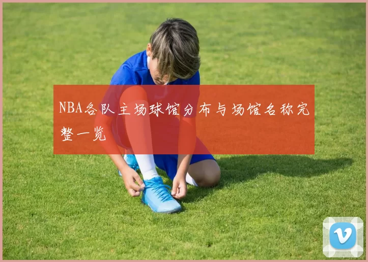 NBA各队主场球馆分布与场馆名称完整一览