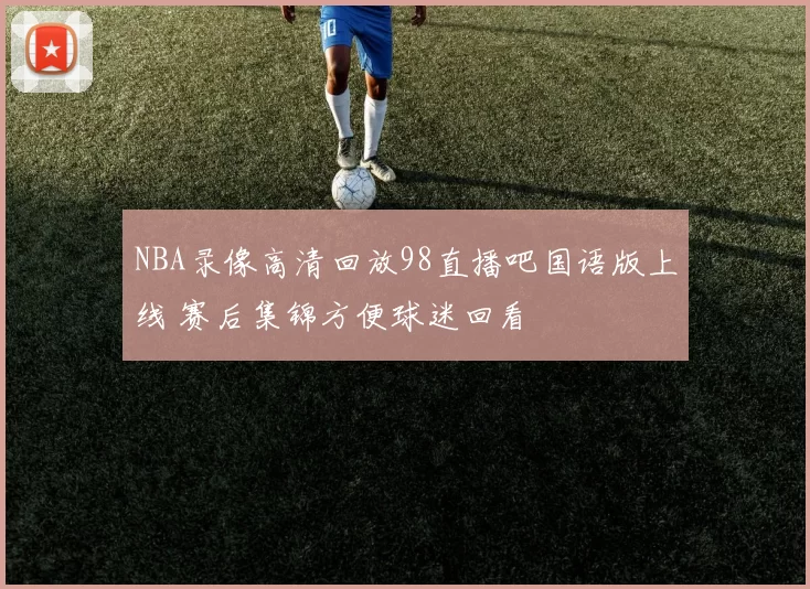 NBA录像高清回放98直播吧国语版上线 赛后集锦方便球迷回看