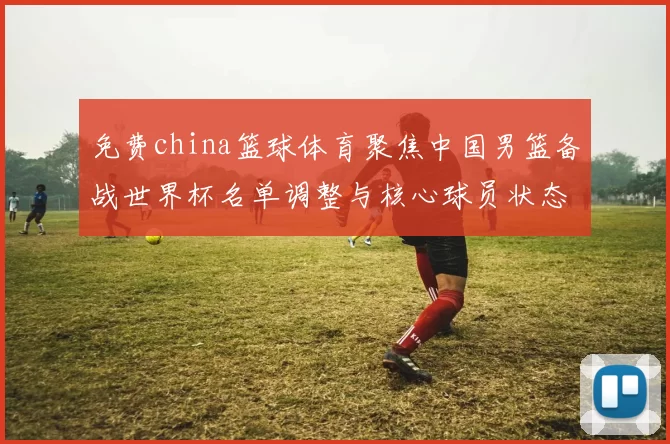 免费china篮球体育聚焦中国男篮备战世界杯名单调整与核心球员状态评估