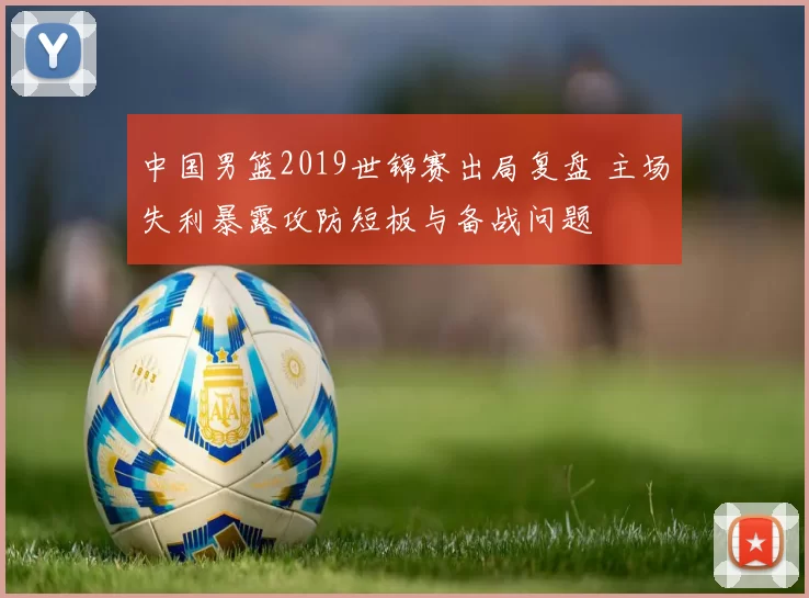 中国男篮2019世锦赛出局复盘 主场失利暴露攻防短板与备战问题