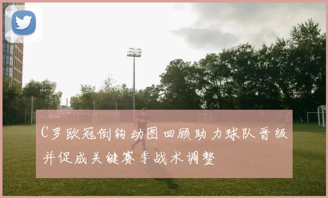 C罗欧冠倒钩动图回顾助力球队晋级并促成关键赛季战术调整