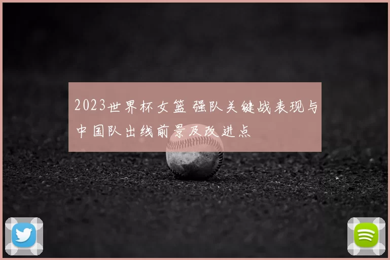 2023世界杯女篮 强队关键战表现与中国队出线前景及改进点