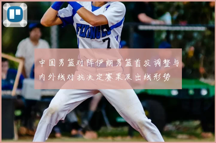 中国男篮对阵伊朗男篮首发调整与内外线对抗决定赛果及出线形势
