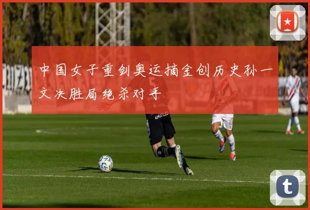 中国女子重剑奥运摘金创历史孙一文决胜局绝杀对手