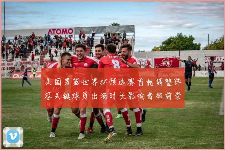 美国男篮世界杯预选赛首轮调整阵容关键球员出场时长影响晋级前景