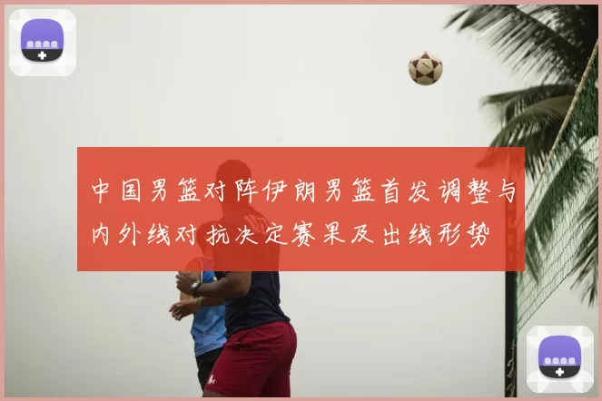 中国男篮对阵伊朗男篮首发调整与内外线对抗决定赛果及出线形势