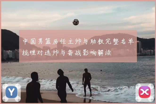 中国男篮历任主帅与助教完整名单梳理对选帅与备战影响解读