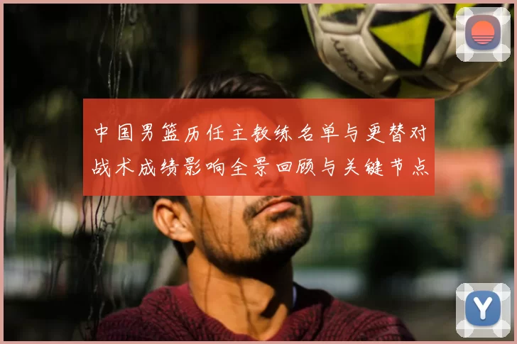 中国男篮历任主教练名单与更替对战术成绩影响全景回顾与关键节点解析