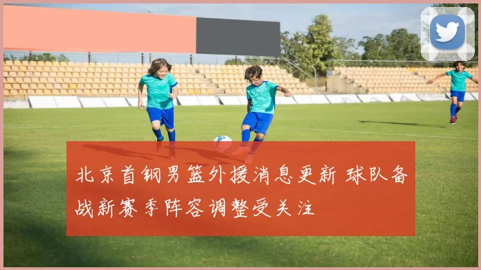 北京首钢男篮外援消息更新 球队备战新赛季阵容调整受关注