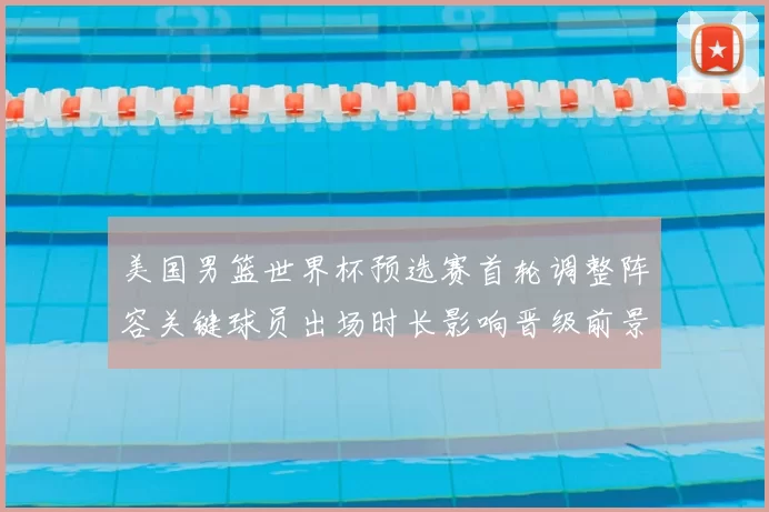 美国男篮世界杯预选赛首轮调整阵容关键球员出场时长影响晋级前景