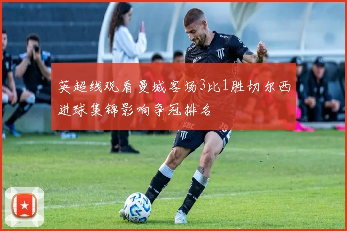 英超线观看曼城客场3比1胜切尔西进球集锦影响争冠排名