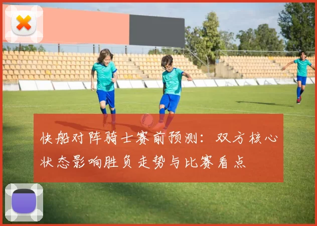 快船对阵骑士赛前预测：双方核心状态影响胜负走势与比赛看点