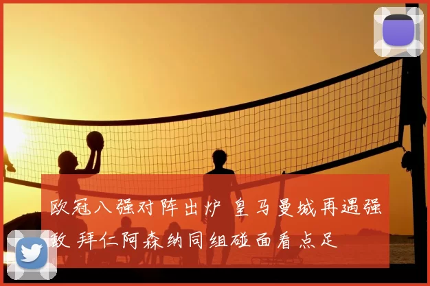欧冠八强对阵出炉 皇马曼城再遇强敌 拜仁阿森纳同组碰面看点足