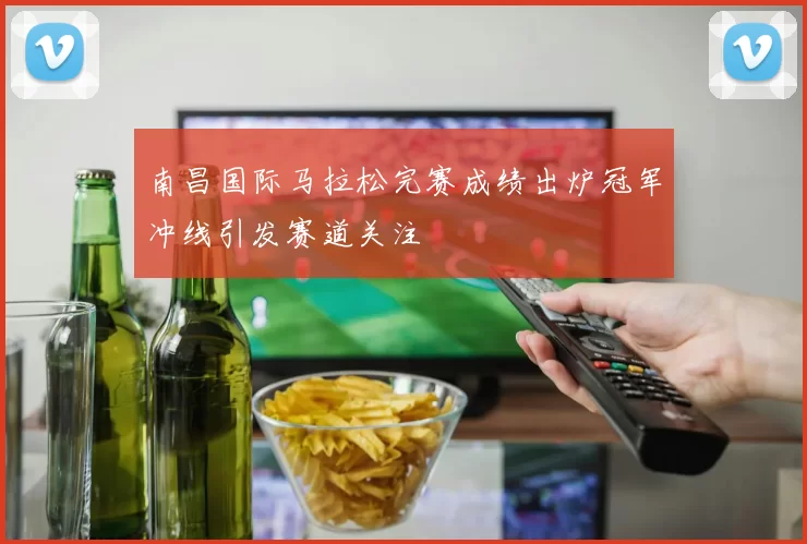 南昌国际马拉松完赛成绩出炉冠军冲线引发赛道关注