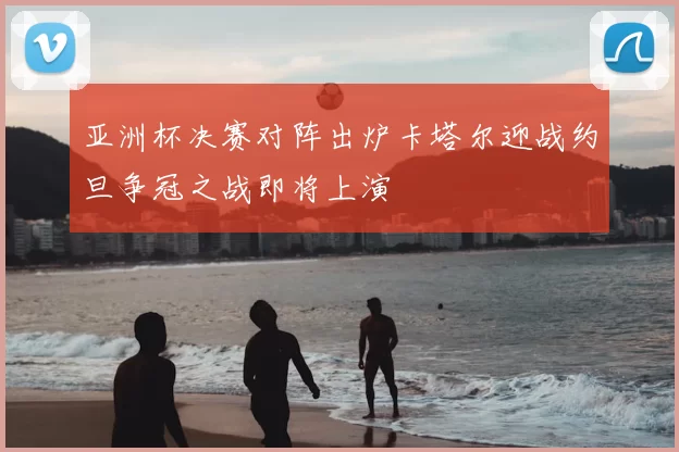 亚洲杯决赛对阵出炉卡塔尔迎战约旦争冠之战即将上演