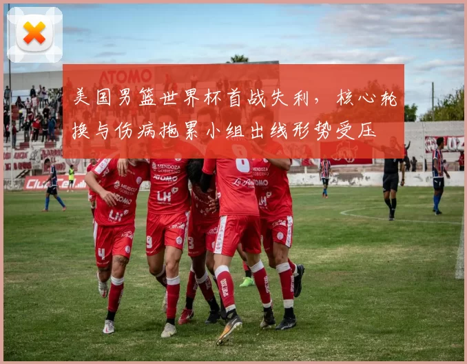 美国男篮世界杯首战失利，核心轮换与伤病拖累小组出线形势受压