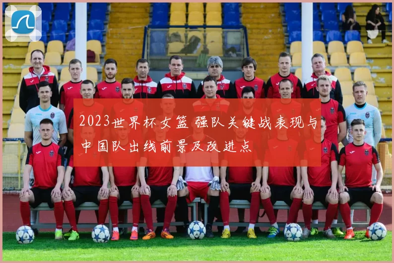 2023世界杯女篮 强队关键战表现与中国队出线前景及改进点