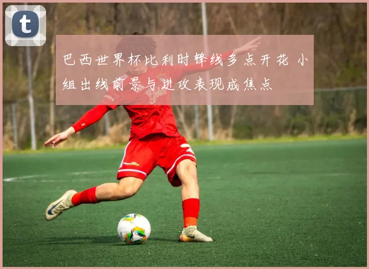 巴西世界杯比利时锋线多点开花 小组出线前景与进攻表现成焦点