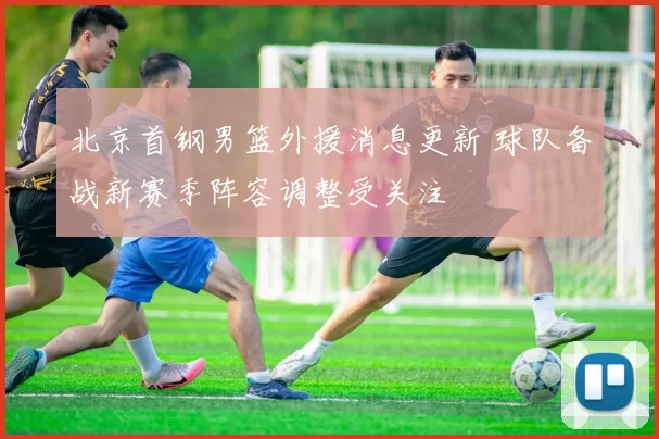 北京首钢男篮外援消息更新 球队备战新赛季阵容调整受关注