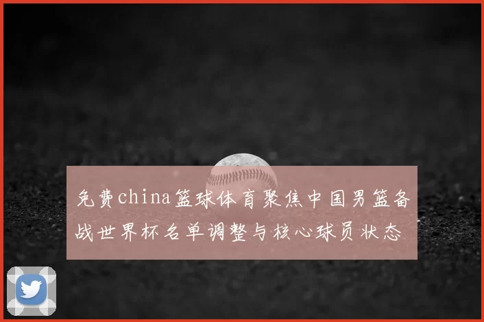免费china篮球体育聚焦中国男篮备战世界杯名单调整与核心球员状态评估