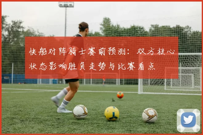 快船对阵骑士赛前预测：双方核心状态影响胜负走势与比赛看点