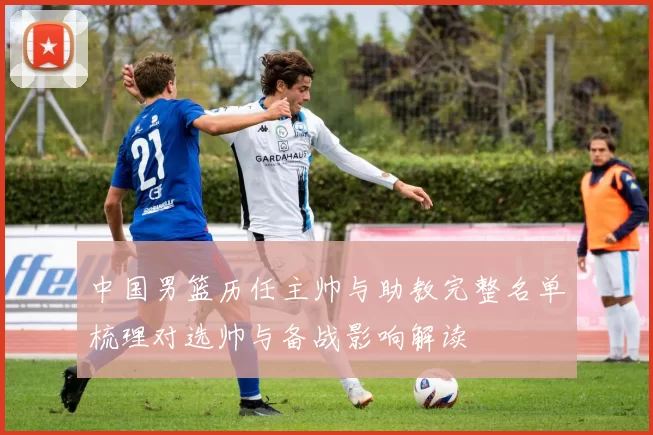 中国男篮历任主帅与助教完整名单梳理对选帅与备战影响解读