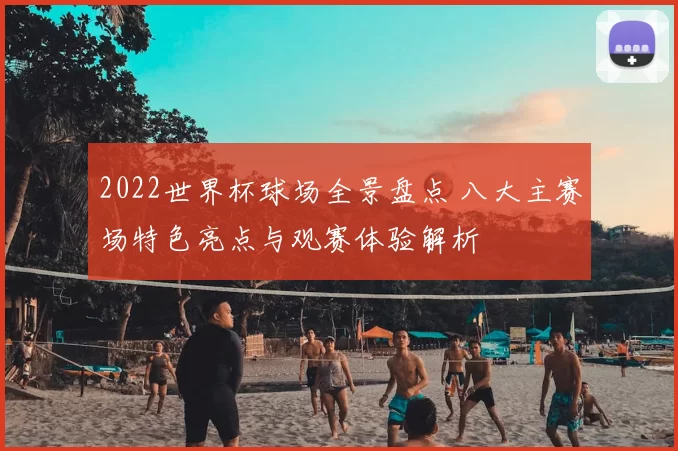 2022世界杯球场全景盘点 八大主赛场特色亮点与观赛体验解析