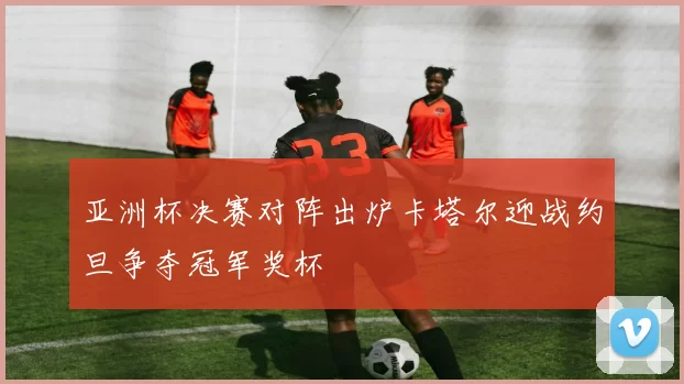 亚洲杯决赛对阵出炉卡塔尔迎战约旦争夺冠军奖杯