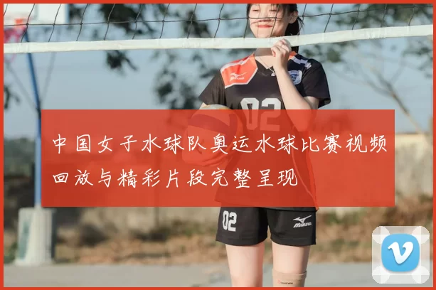 中国女子水球队奥运水球比赛视频回放与精彩片段完整呈现