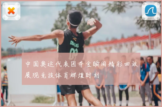 中国奥运代表团夺金瞬间精彩回放展现竞技体育辉煌时刻