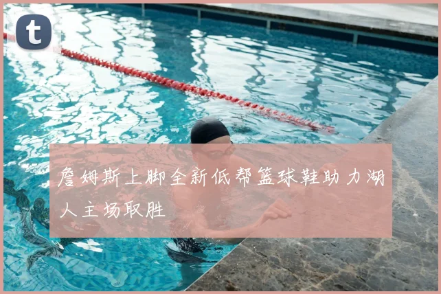 詹姆斯上脚全新低帮篮球鞋助力湖人主场取胜