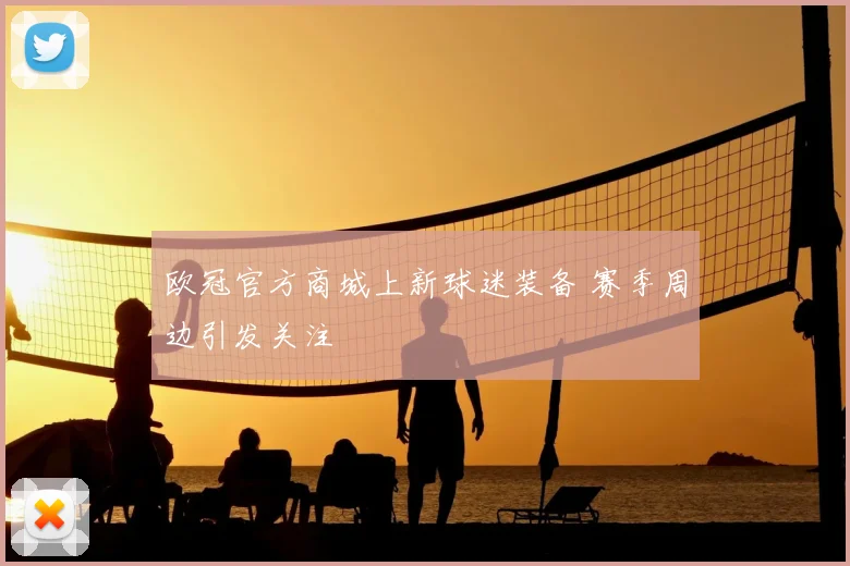 欧冠官方商城上新球迷装备 赛季周边引发关注