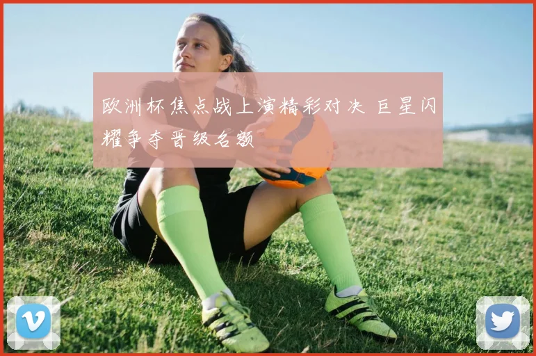 欧洲杯焦点战上演精彩对决 巨星闪耀争夺晋级名额