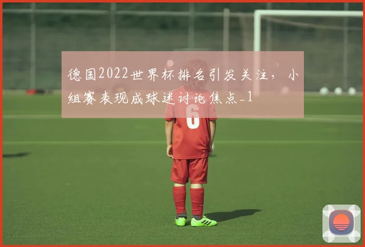 德国2022世界杯排名引发关注,小组赛表现成球迷讨论焦点_1
