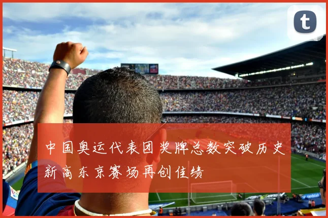 中国奥运代表团奖牌总数突破历史新高东京赛场再创佳绩